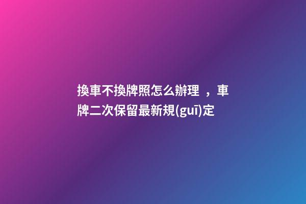 換車不換牌照怎么辦理，車牌二次保留最新規(guī)定